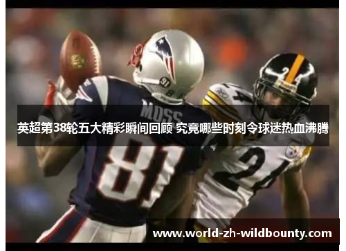 英超第38轮五大精彩瞬间回顾 究竟哪些时刻令球迷热血沸腾 英超第38轮五大精彩瞬间回顾 究竟哪些时刻令球迷热血沸腾