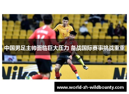 中国男足主帅面临巨大压力 备战国际赛事挑战重重 中国男足主帅面临巨大压力 备战国际赛事挑战重重