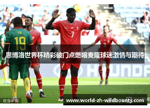 恩博洛世界杯精彩破门点燃喀麦隆球迷激情与期待 恩博洛世界杯精彩破门点燃喀麦隆球迷激情与期待
