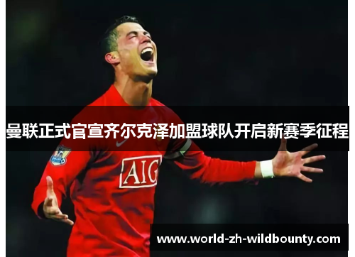 曼联正式官宣齐尔克泽加盟球队开启新赛季征程 曼联正式官宣齐尔克泽加盟球队开启新赛季征程