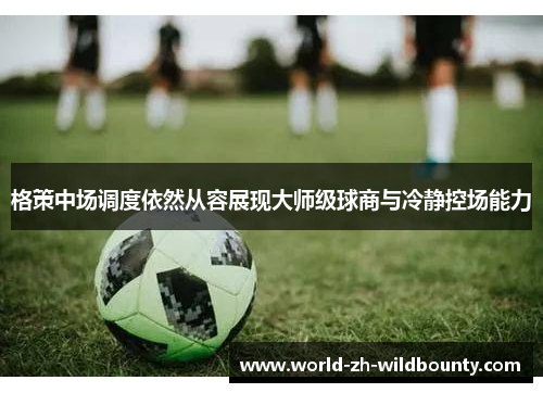 格策中场调度依然从容展现大师级球商与冷静控场能力