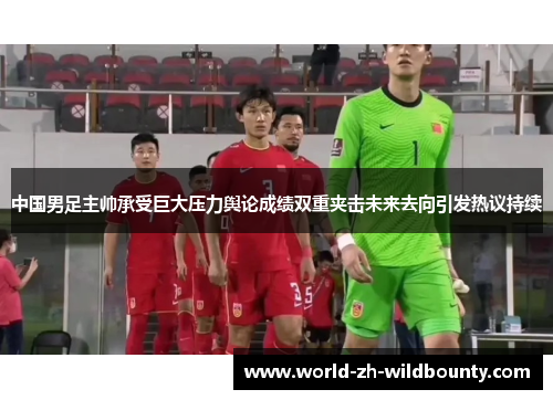 中国男足主帅承受巨大压力舆论成绩双重夹击未来去向引发热议持续