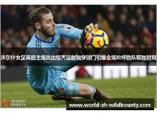 沃尔什女足英超主场轰出惊天远射洞穿球门引爆全场欢呼助队取胜时刻 沃尔什女足英超主场轰出惊天远射洞穿球门引爆全场欢呼助队取胜时刻