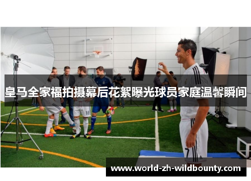 皇马全家福拍摄幕后花絮曝光球员家庭温馨瞬间 皇马全家福拍摄幕后花絮曝光球员家庭温馨瞬间