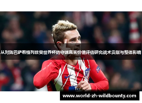 从对阵巴萨看格列兹曼世界杯防守端真实价值评估研究战术贡献与整体影响