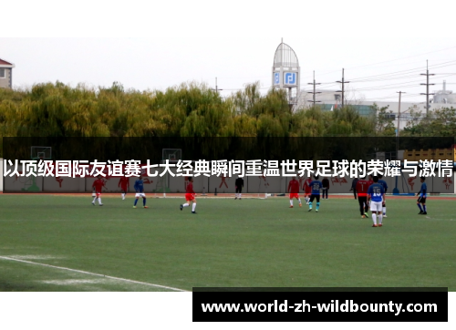 以顶级国际友谊赛七大经典瞬间重温世界足球的荣耀与激情