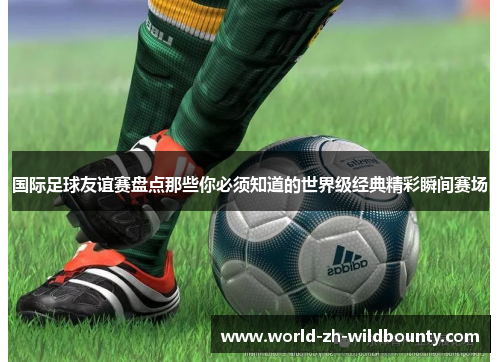 国际足球友谊赛盘点那些你必须知道的世界级经典精彩瞬间赛场 国际足球友谊赛盘点那些你必须知道的世界级经典精彩瞬间赛场