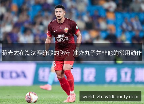 蒋光太在淘汰赛阶段的防守 油炸丸子并非他的常用动作 蒋光太在淘汰赛阶段的防守 油炸丸子并非他的常用动作